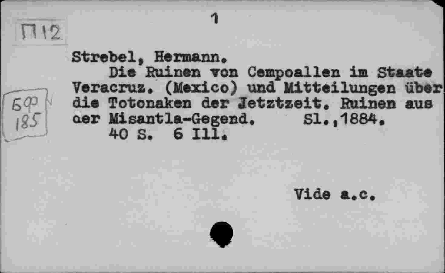 ﻿ГИ2
1
Strebel, Hermann.
Die Ruinen топ Cempoallen im Staate Veracruz. (Mexico) und Mitteilungen über die Totonaken der Jetztzeit. Ruinen aus aer Misantla-Gegend. Sl.,1884.
40 S. 6 Ill.
Vide а.с.